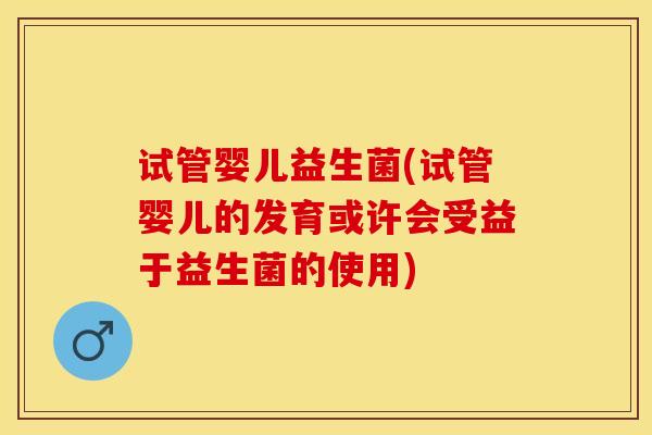 试管婴儿益生菌(试管婴儿的发育或许会受益于益生菌的使用)