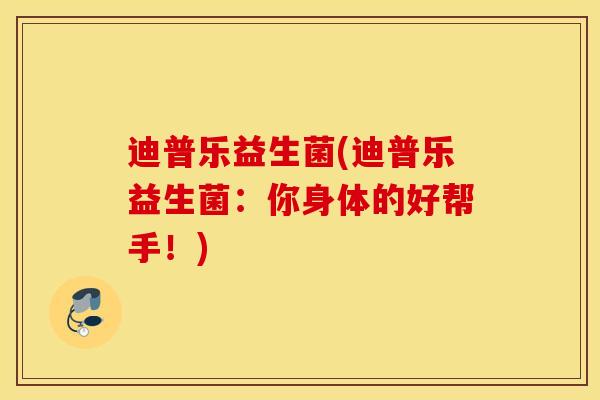 迪普乐益生菌(迪普乐益生菌：你身体的好帮手！)