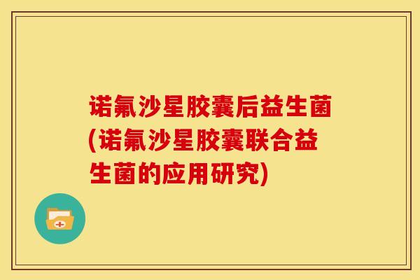 诺氟沙星胶囊后益生菌(诺氟沙星胶囊联合益生菌的应用研究)