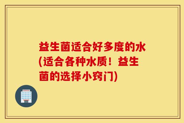 益生菌适合好多度的水(适合各种水质！益生菌的选择小窍门)