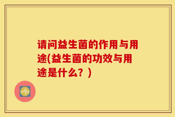请问益生菌的作用与用途(益生菌的功效与用途是什么？)