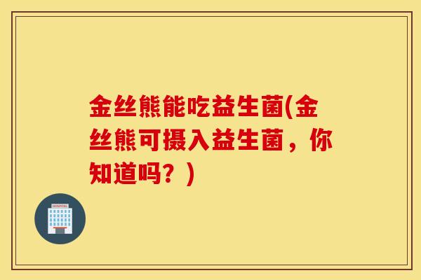金丝熊能吃益生菌(金丝熊可摄入益生菌，你知道吗？)
