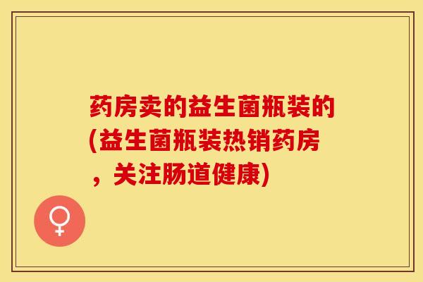 药房卖的益生菌瓶装的(益生菌瓶装热销药房，关注肠道健康)
