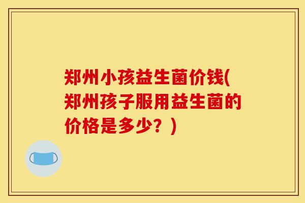 郑州小孩益生菌价钱(郑州孩子服用益生菌的价格是多少？)