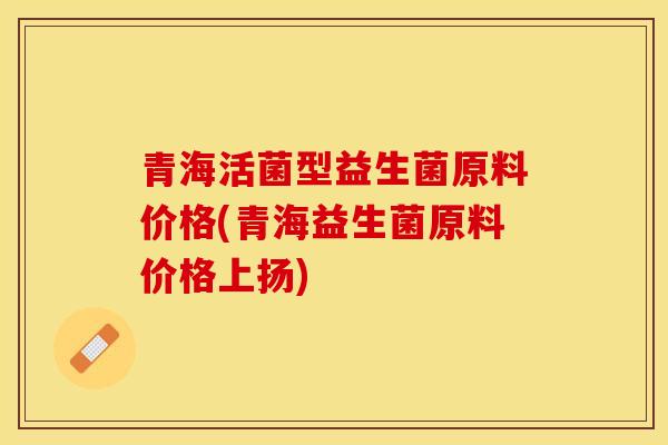 青海活菌型益生菌原料价格(青海益生菌原料价格上扬)