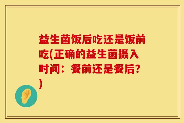益生菌饭后吃还是饭前吃(正确的益生菌摄入时间：餐前还是餐后？)