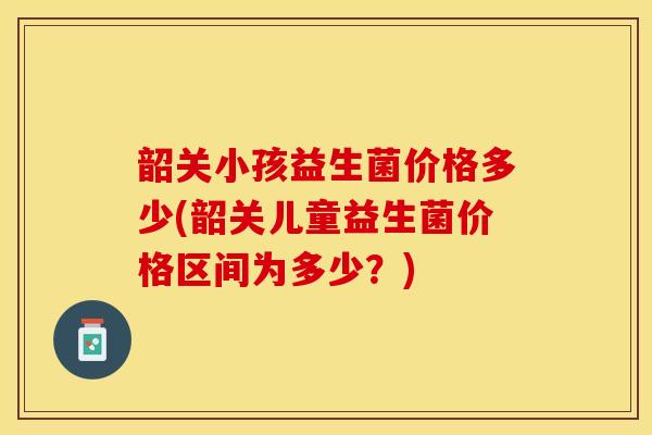 韶关小孩益生菌价格多少(韶关儿童益生菌价格区间为多少？)