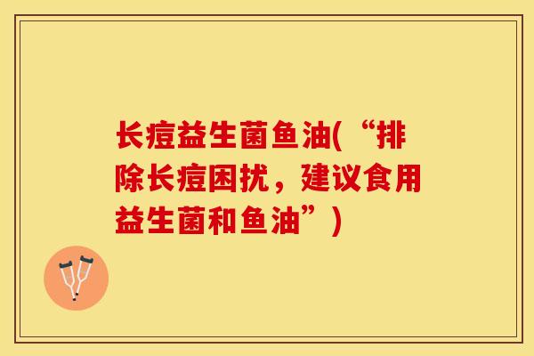 长痘益生菌鱼油(“排除长痘困扰，建议食用益生菌和鱼油”)