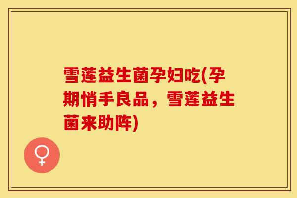 雪莲益生菌孕妇吃(孕期悄手良品，雪莲益生菌来助阵)