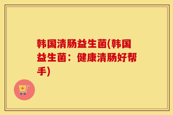 韩国清肠益生菌(韩国益生菌：健康清肠好帮手)