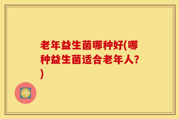老年益生菌哪种好(哪种益生菌适合老年人？)