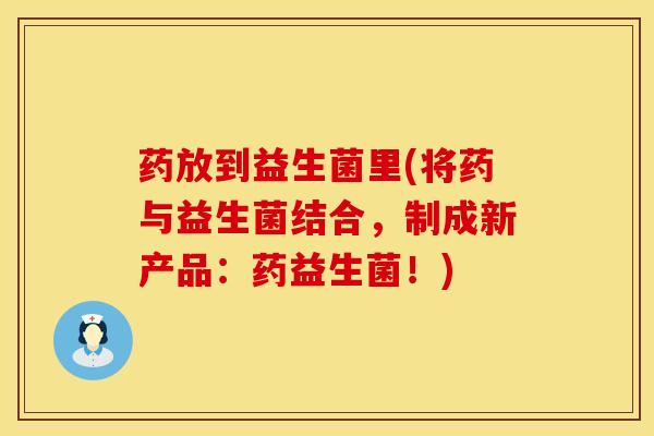 药放到益生菌里(将药与益生菌结合，制成新产品：药益生菌！)