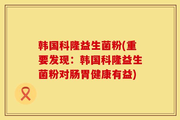 韩国科隆益生菌粉(重要发现:韩国科隆益生菌粉对肠胃健康有益) 韩国科隆益生菌粉(重要发现:韩国科隆益生菌粉对肠胃健康有益)