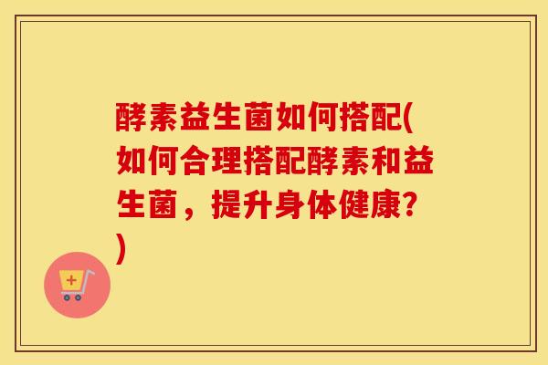 酵素益生菌如何搭配(如何合理搭配酵素和益生菌，提升身体健康？)