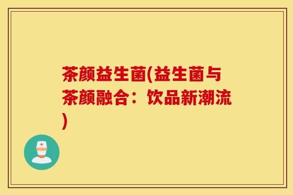 茶颜益生菌(益生菌与茶颜融合：饮品新潮流)