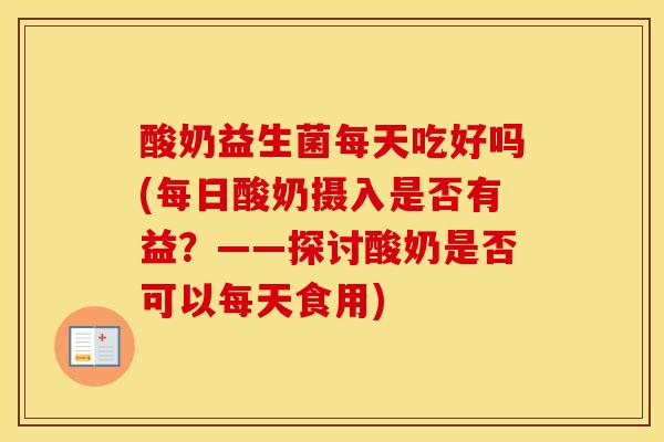 酸奶益生菌每天吃好吗(每日酸奶摄入是否有益？——探讨酸奶是否可以每天食用)