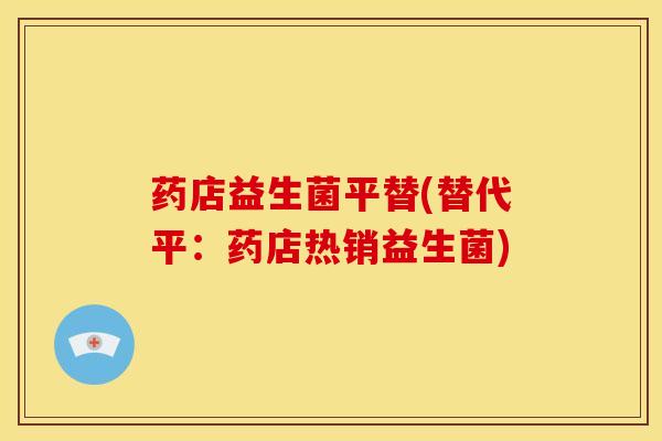 药店益生菌平替(替代平：药店热销益生菌)