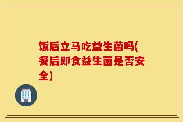 饭后立马吃益生菌吗(餐后即食益生菌是否安全)