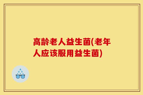 高龄老人益生菌(老年人应该服用益生菌)