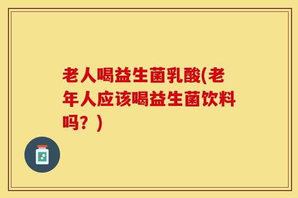 老人喝益生菌乳酸(老年人应该喝益生菌饮料吗？)