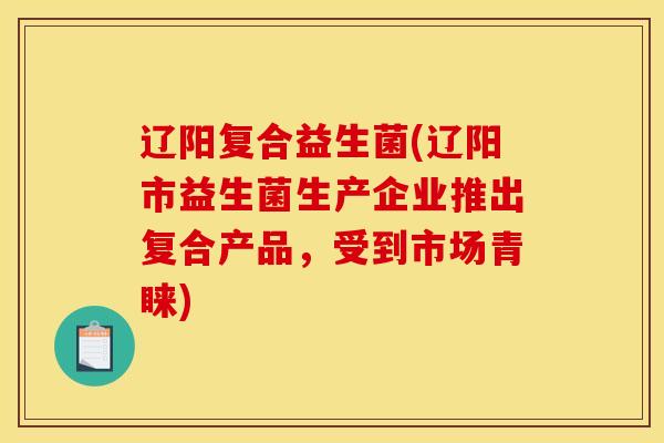辽阳复合益生菌(辽阳市益生菌生产企业推出复合产品，受到市场青睐)