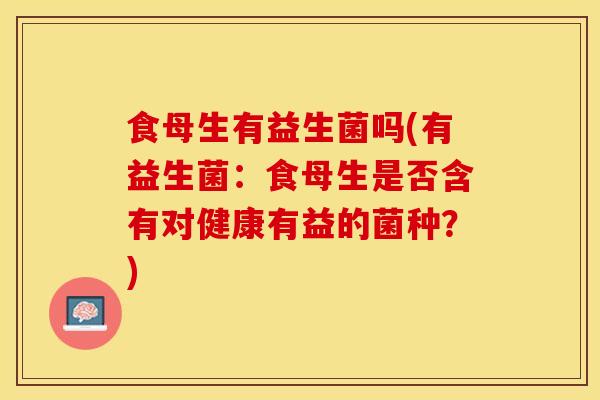 食母生有益生菌吗(有益生菌：食母生是否含有对健康有益的菌种？)