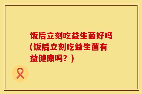 饭后立刻吃益生菌好吗(饭后立刻吃益生菌有益健康吗？)