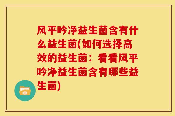 风平吟净益生菌含有什么益生菌(如何选择高效的益生菌：看看风平吟净益生菌含有哪些益生菌)
