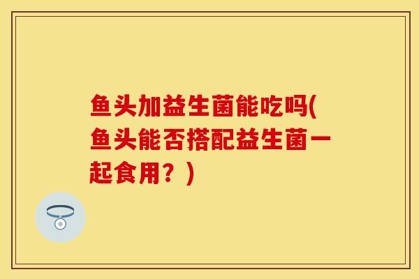 鱼头加益生菌能吃吗(鱼头能否搭配益生菌一起食用？)