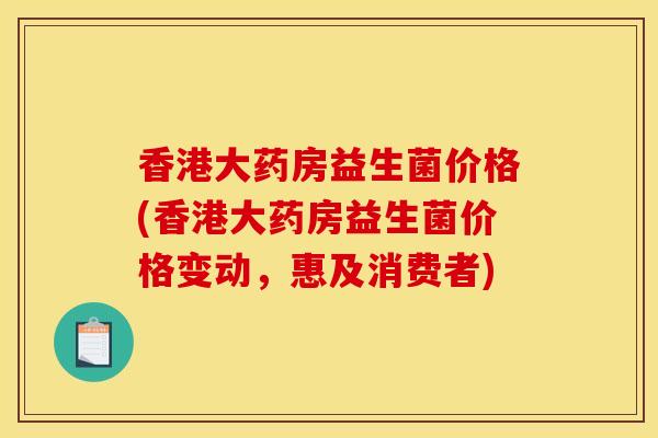 香港大药房益生菌价格(香港大药房益生菌价格变动，惠及消费者)