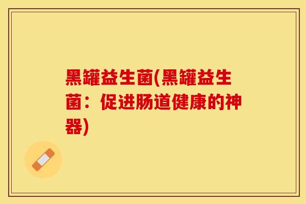 黑罐益生菌(黑罐益生菌:促进肠道健康的神器) 黑罐益生菌(黑罐益生菌:促进肠道健康的神器)