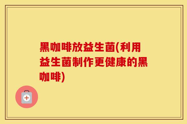 黑咖啡放益生菌(利用益生菌制作更健康的黑咖啡)