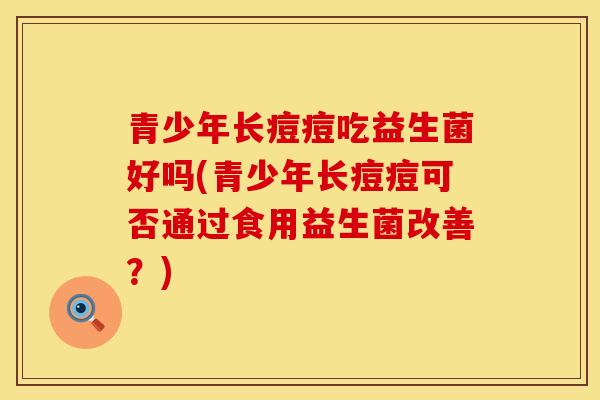 青少年长痘痘吃益生菌好吗(青少年长痘痘可否通过食用益生菌改善？)