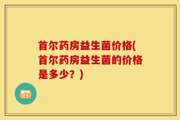 首尔药房益生菌价格(首尔药房益生菌的价格是多少？)