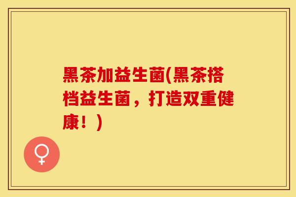 黑茶加益生菌(黑茶搭档益生菌，打造双重健康！)
