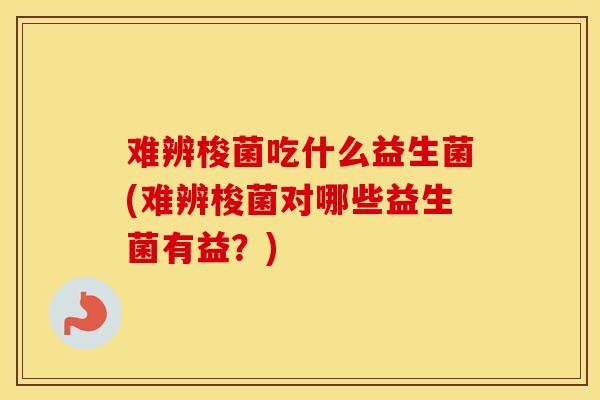 难辨梭菌吃什么益生菌(难辨梭菌对哪些益生菌有益？)