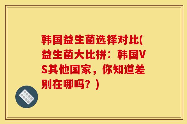 韩国益生菌选择对比(益生菌大比拼：韩国VS其他国家，你知道差别在哪吗？)