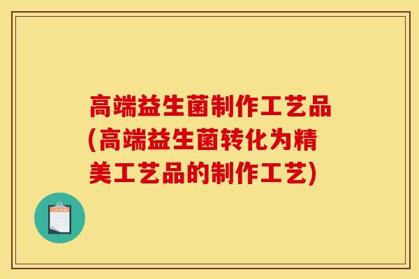 高端益生菌制作工艺品(高端益生菌转化为精美工艺品的制作工艺)