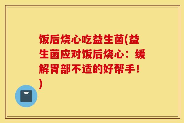 饭后烧心吃益生菌(益生菌应对饭后烧心：缓解胃部不适的好帮手！)