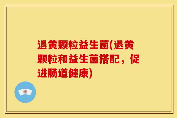 退黄颗粒益生菌(退黄颗粒和益生菌搭配，促进肠道健康)