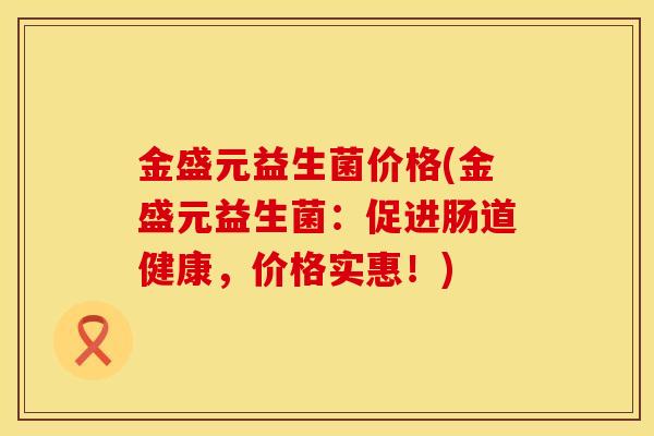 金盛元益生菌价格(金盛元益生菌：促进肠道健康，价格实惠！)