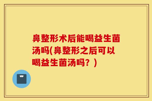 鼻整形术后能喝益生菌汤吗(鼻整形之后可以喝益生菌汤吗？)