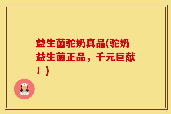 益生菌驼奶真品(驼奶益生菌正品，千元巨献！)