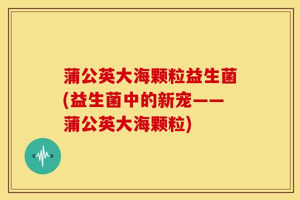 蒲公英大海颗粒益生菌(益生菌中的新宠——蒲公英大海颗粒)