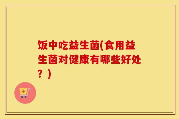 饭中吃益生菌(食用益生菌对健康有哪些好处？)