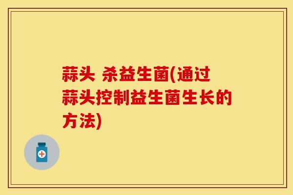 蒜头 杀益生菌(通过蒜头控制益生菌生长的方法)