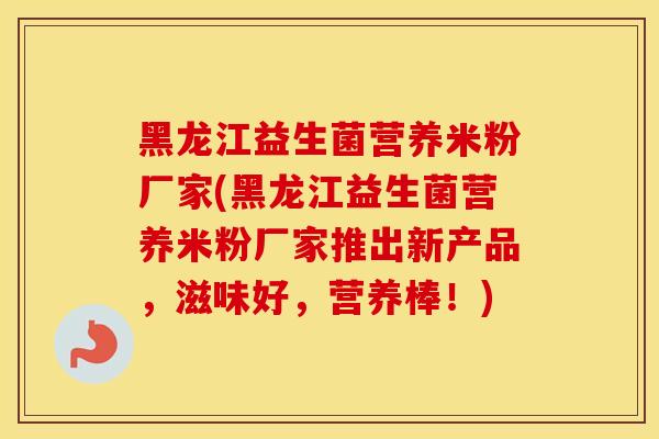 黑龙江益生菌营养米粉厂家(黑龙江益生菌营养米粉厂家推出新产品，滋味好，营养棒！)