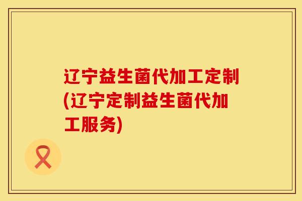 辽宁益生菌代加工定制(辽宁定制益生菌代加工服务)