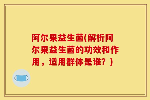 阿尔果益生菌(解析阿尔果益生菌的功效和作用，适用群体是谁？)
