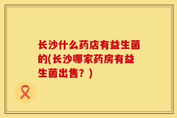 长沙什么药店有益生菌的(长沙哪家药房有益生菌出售？)